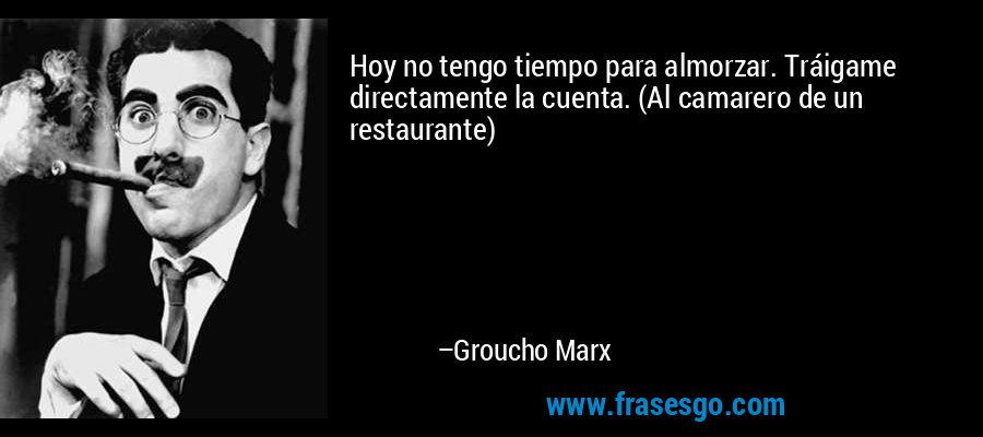 Hoy no tengo tiempo para almorzar. Tráigame directamente la cuenta. (Al camarero de un restaurante) – Groucho Marx