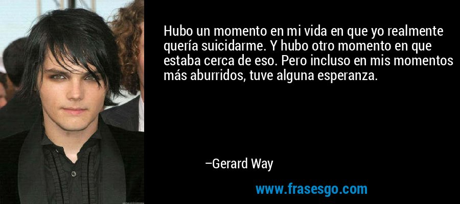 Hubo un momento en mi vida en que yo realmente quería suicidarme. Y hubo otro momento en que estaba cerca de eso. Pero incluso en mis momentos más aburridos, tuve alguna esperanza. – Gerard Way