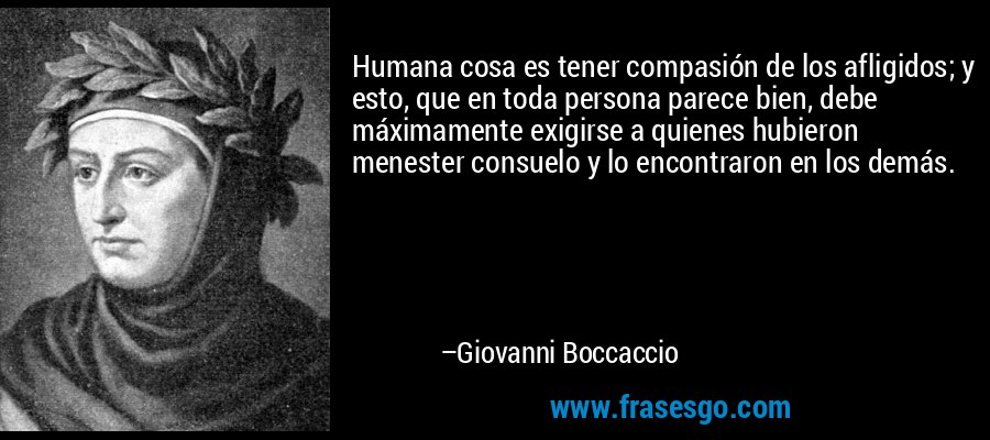 Humana cosa es tener compasión de los afligidos; y esto, que en toda persona parece bien, debe máximamente exigirse a quienes hubieron menester consuelo y lo encontraron en los demás. – Giovanni Boccaccio