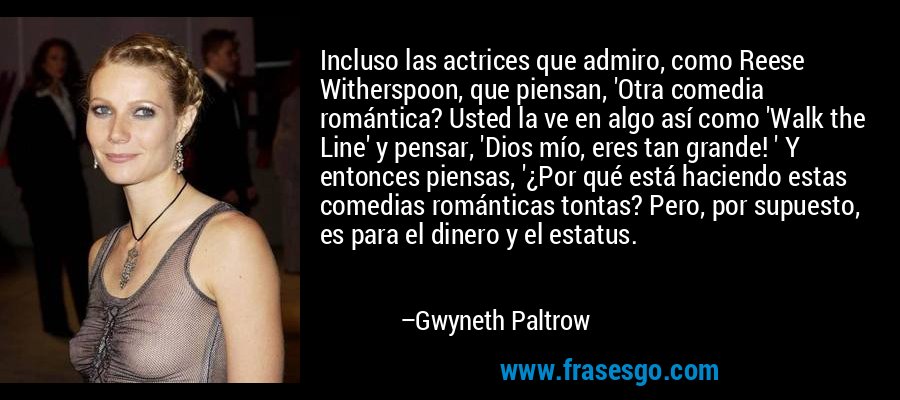 Incluso las actrices que admiro, como Reese Witherspoon, que piensan, 'Otra comedia romántica? Usted la ve en algo así como 'Walk the Line' y pensar, 'Dios mío, eres tan grande! ' Y entonces piensas, '¿Por qué está haciendo estas comedias románticas tontas? Pero, por supuesto, es para el dinero y el estatus. – Gwyneth Paltrow
