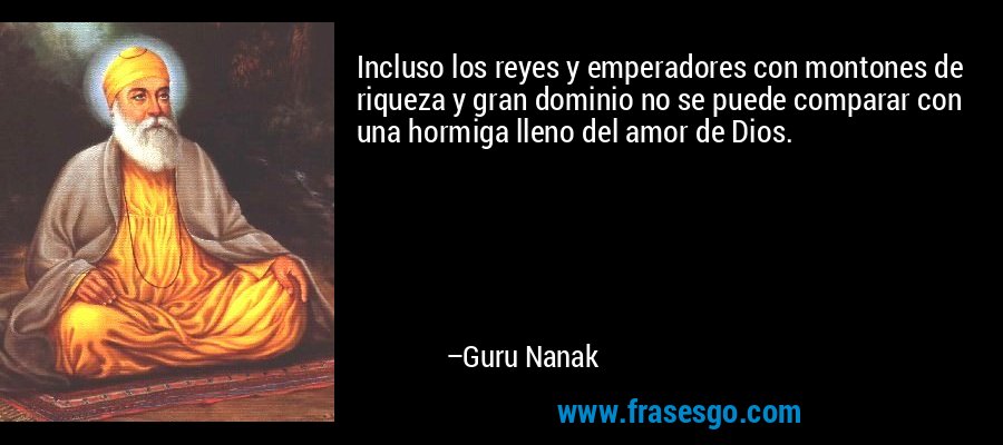 Incluso los reyes y emperadores con montones de riqueza y gran dominio no se puede comparar con una hormiga lleno del amor de Dios. – Guru Nanak
