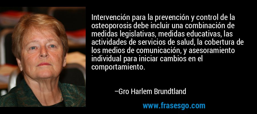 Intervención para la prevención y control de la osteoporosis debe incluir una combinación de medidas legislativas, medidas educativas, las actividades de servicios de salud, la cobertura de los medios de comunicación, y asesoramiento individual para iniciar cambios en el comportamiento. – Gro Harlem Brundtland