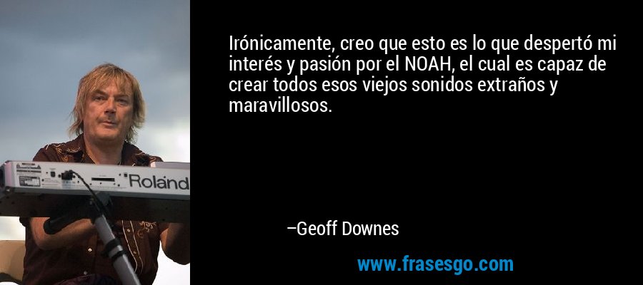 Irónicamente, creo que esto es lo que despertó mi interés y pasión por el NOAH, el cual es capaz de crear todos esos viejos sonidos extraños y maravillosos. – Geoff Downes