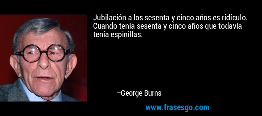 Jubilación a los sesenta y cinco años es ridículo. Cuando tenía sesenta y cinco años que todavía tenía espinillas. – George Burns