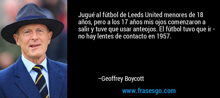 Jugué al fútbol de Leeds United menores de 18 años, pero a los 17 años mis ojos comenzaron a salir y tuve que usar anteojos. El fútbol tuvo que ir - no hay lentes de contacto en 1957. – Geoffrey Boycott