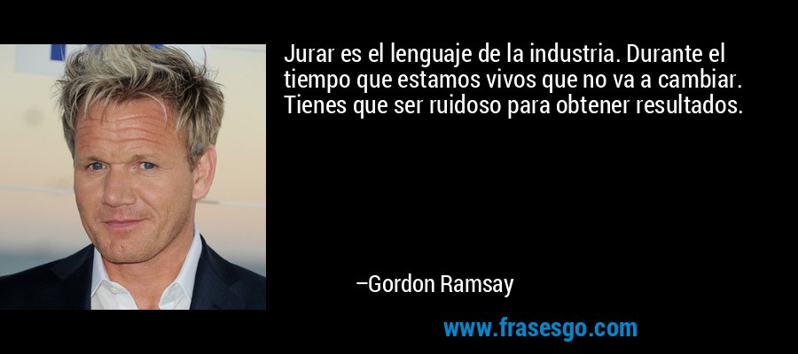 Jurar es el lenguaje de la industria. Durante el tiempo que estamos vivos que no va a cambiar. Tienes que ser ruidoso para obtener resultados. – Gordon Ramsay