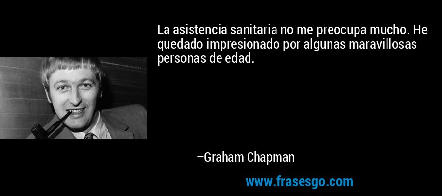 La asistencia sanitaria no me preocupa mucho. He quedado impresionado por algunas maravillosas personas de edad. – Graham Chapman