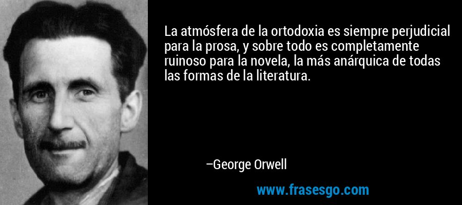 La atmósfera de la ortodoxia es siempre perjudicial para la prosa, y sobre todo es completamente ruinoso para la novela, la más anárquica de todas las formas de la literatura. – George Orwell