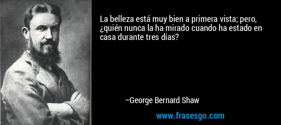 La belleza está muy bien a primera vista; pero, ¿quién nunca la ha mirado cuando ha estado en casa durante tres días? – George Bernard Shaw