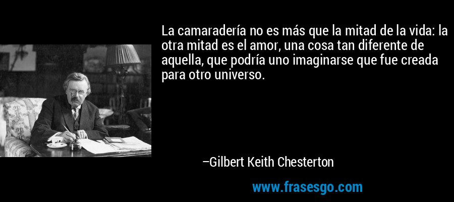 La camaradería no es más que la mitad de la vida: la otra mitad es el amor, una cosa tan diferente de aquella, que podría uno imaginarse que fue creada para otro universo. – Gilbert Keith Chesterton