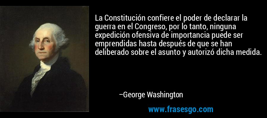 La Constitución confiere el poder de declarar la guerra en el Congreso, por lo tanto, ninguna expedición ofensiva de importancia puede ser emprendidas hasta después de que se han deliberado sobre el asunto y autorizó dicha medida. – George Washington