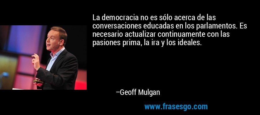 La democracia no es sólo acerca de las conversaciones educadas en los parlamentos. Es necesario actualizar continuamente con las pasiones prima, la ira y los ideales. – Geoff Mulgan
