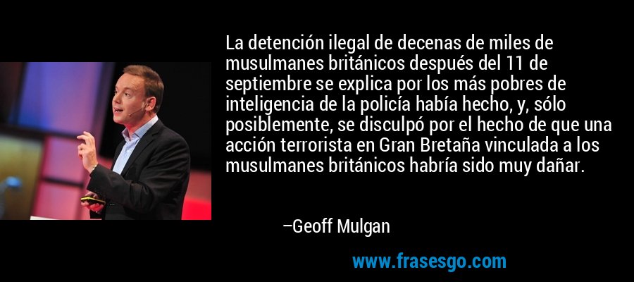 La detención ilegal de decenas de miles de musulmanes británicos después del 11 de septiembre se explica por los más pobres de inteligencia de la policía había hecho, y, sólo posiblemente, se disculpó por el hecho de que una acción terrorista en Gran Bretaña vinculada a los musulmanes británicos habría sido muy dañar. – Geoff Mulgan