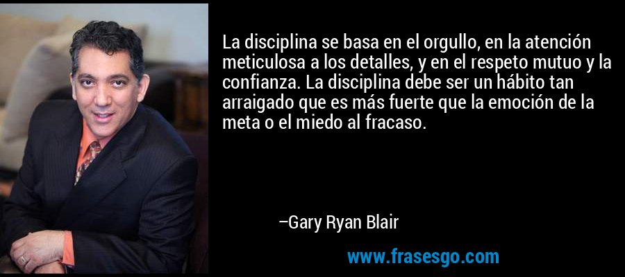 La disciplina se basa en el orgullo, en la atención meticulosa a los detalles, y en el respeto mutuo y la confianza. La disciplina debe ser un hábito tan arraigado que es más fuerte que la emoción de la meta o el miedo al fracaso. – Gary Ryan Blair