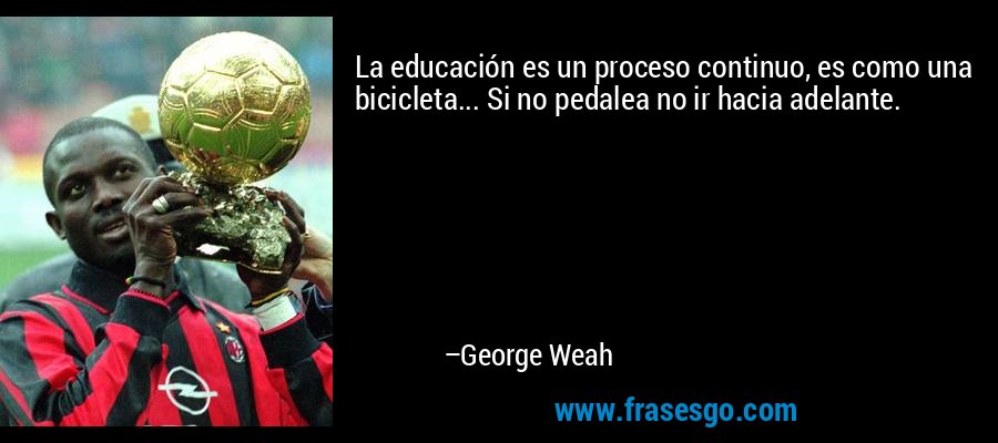 La educación es un proceso continuo, es como una bicicleta... Si no pedalea no ir hacia adelante. – George Weah