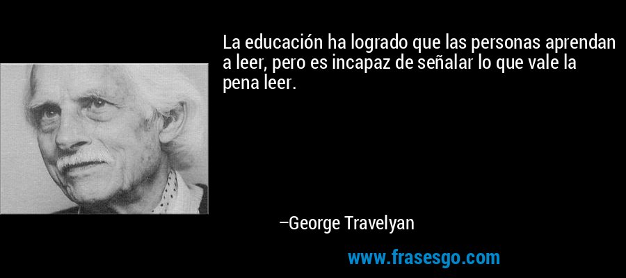 La educación ha logrado que las personas aprendan a leer, pero es incapaz de señalar lo que vale la pena leer. – George Travelyan