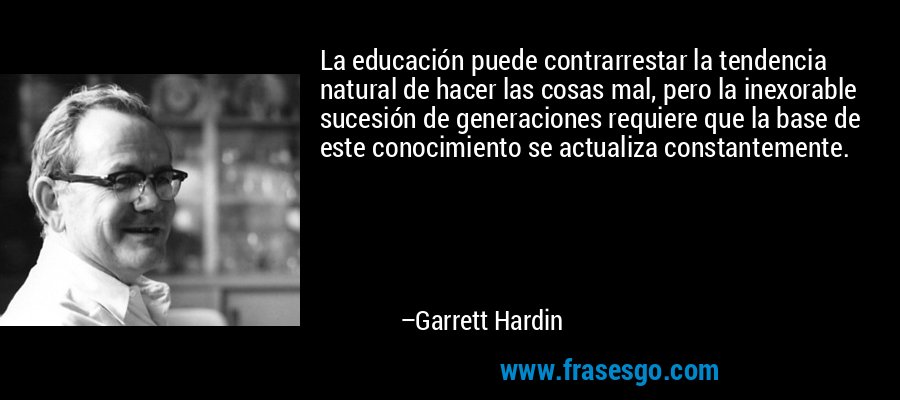 La educación puede contrarrestar la tendencia natural de hacer las cosas mal, pero la inexorable sucesión de generaciones requiere que la base de este conocimiento se actualiza constantemente. – Garrett Hardin