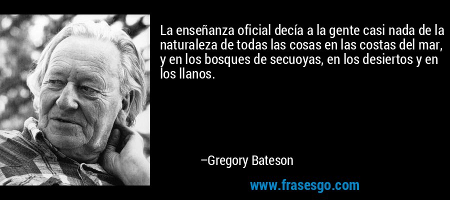 La enseñanza oficial decía a la gente casi nada de la naturaleza de todas las cosas en las costas del mar, y en los bosques de secuoyas, en los desiertos y en los llanos. – Gregory Bateson