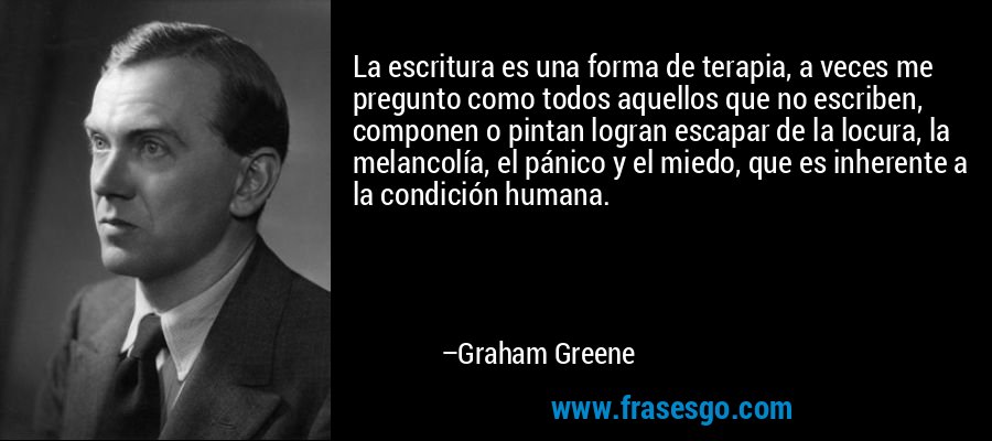 La escritura es una forma de terapia, a veces me pregunto como todos aquellos que no escriben, componen o pintan logran escapar de la locura, la melancolía, el pánico y el miedo, que es inherente a la condición humana. – Graham Greene