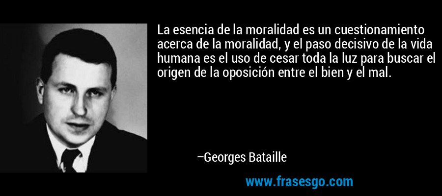 La esencia de la moralidad es un cuestionamiento acerca de la moralidad, y el paso decisivo de la vida humana es el uso de cesar toda la luz para buscar el origen de la oposición entre el bien y el mal. – Georges Bataille