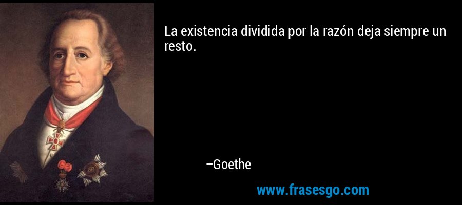 La existencia dividida por la razón deja siempre un resto. – Goethe