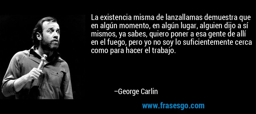La existencia misma de lanzallamas demuestra que en algún momento, en algún lugar, alguien dijo a sí mismos, ya sabes, quiero poner a esa gente de allí en el fuego, pero yo no soy lo suficientemente cerca como para hacer el trabajo. – George Carlin