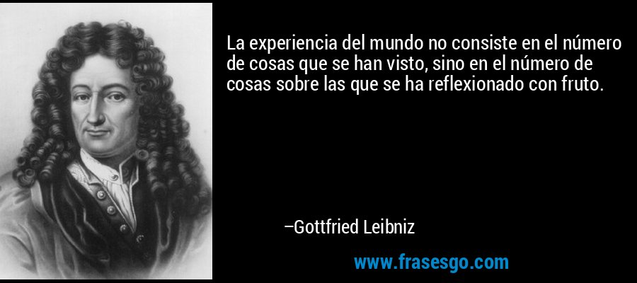 La experiencia del mundo no consiste en el número de cosas que se han visto, sino en el número de cosas sobre las que se ha reflexionado con fruto. – Gottfried Leibniz