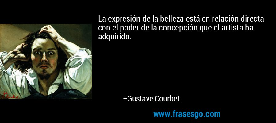 La expresión de la belleza está en relación directa con el poder de la concepción que el artista ha adquirido. – Gustave Courbet