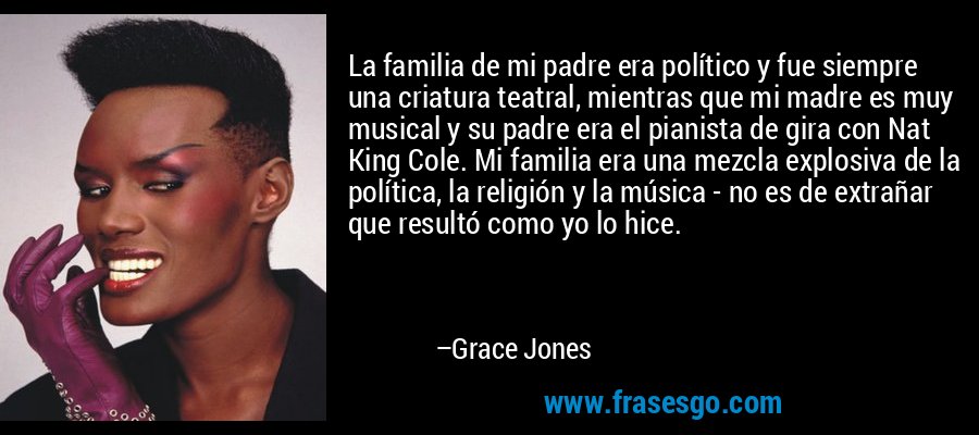 La familia de mi padre era político y fue siempre una criatura teatral, mientras que mi madre es muy musical y su padre era el pianista de gira con Nat King Cole. Mi familia era una mezcla explosiva de la política, la religión y la música - no es de extrañar que resultó como yo lo hice. – Grace Jones