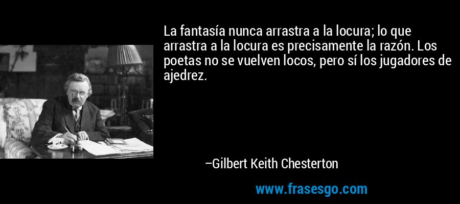 La fantasía nunca arrastra a la locura; lo que arrastra a la locura es precisamente la razón. Los poetas no se vuelven locos, pero sí los jugadores de ajedrez. – Gilbert Keith Chesterton