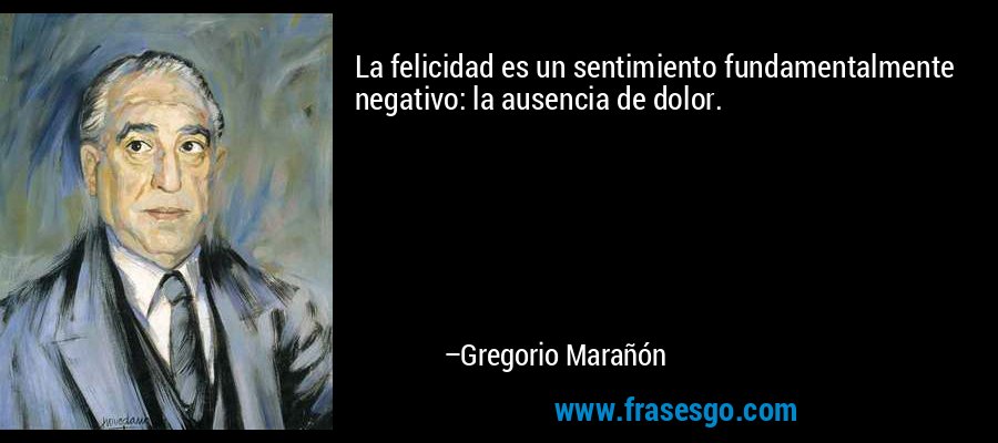 La felicidad es un sentimiento fundamentalmente negativo: la ausencia de dolor. – Gregorio Marañón