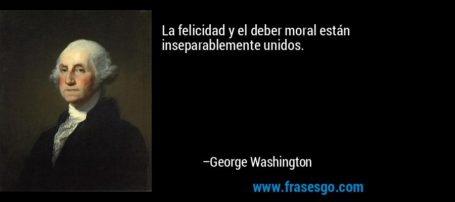 La felicidad y el deber moral están inseparablemente unidos. – George Washington