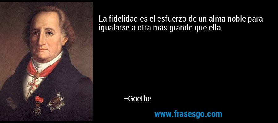 La fidelidad es el esfuerzo de un alma noble para igualarse a otra más grande que ella. – Goethe