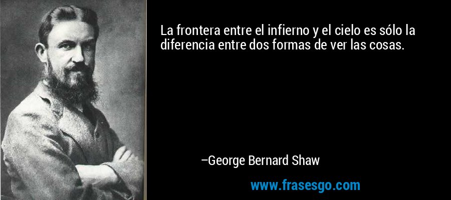 La frontera entre el infierno y el cielo es sólo la diferencia entre dos formas de ver las cosas. – George Bernard Shaw