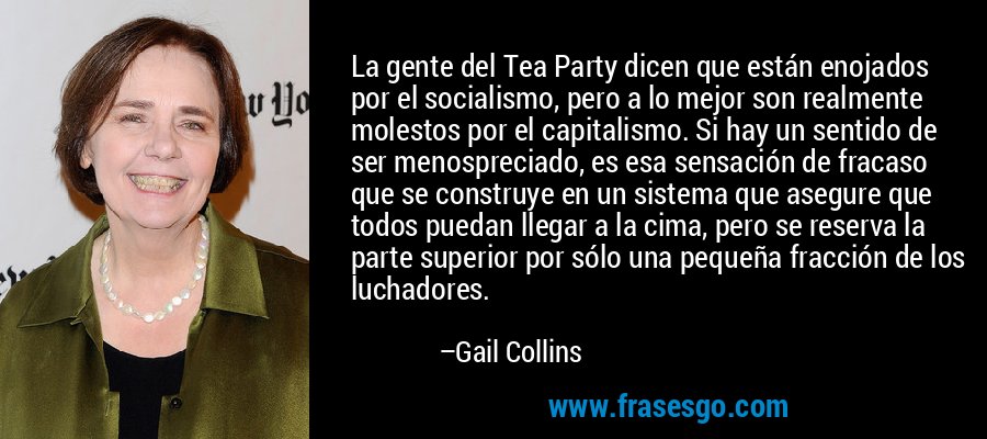 La gente del Tea Party dicen que están enojados por el socialismo, pero a lo mejor son realmente molestos por el capitalismo. Si hay un sentido de ser menospreciado, es esa sensación de fracaso que se construye en un sistema que asegure que todos puedan llegar a la cima, pero se reserva la parte superior por sólo una pequeña fracción de los luchadores. – Gail Collins