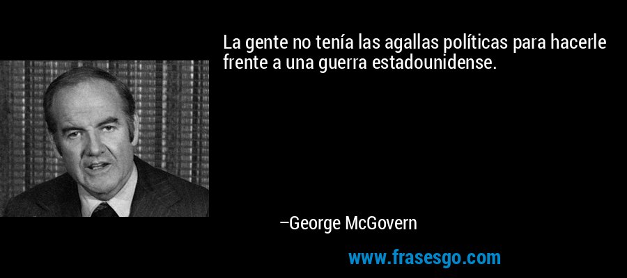 La gente no tenía las agallas políticas para hacerle frente a una guerra estadounidense. – George McGovern