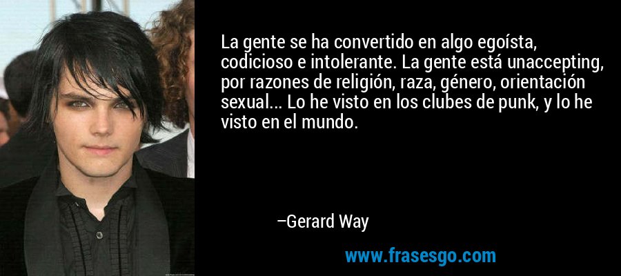 La gente se ha convertido en algo egoísta, codicioso e intolerante. La gente está unaccepting, por razones de religión, raza, género, orientación sexual... Lo he visto en los clubes de punk, y lo he visto en el mundo. – Gerard Way