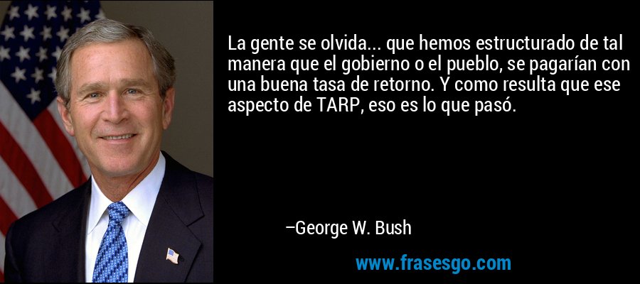 La gente se olvida... que hemos estructurado de tal manera que el gobierno o el pueblo, se pagarían con una buena tasa de retorno. Y como resulta que ese aspecto de TARP, eso es lo que pasó. – George W. Bush