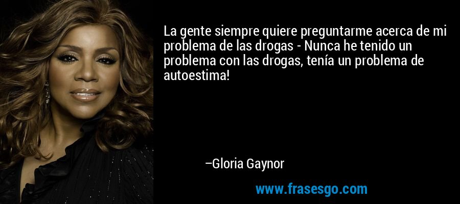 La gente siempre quiere preguntarme acerca de mi problema de las drogas - Nunca he tenido un problema con las drogas, tenía un problema de autoestima! – Gloria Gaynor