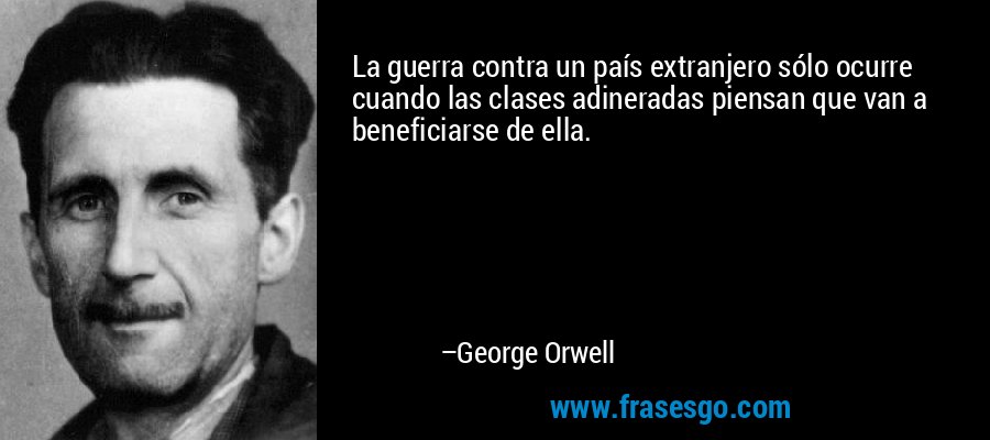 La guerra contra un país extranjero sólo ocurre cuando las clases adineradas piensan que van a beneficiarse de ella. – George Orwell