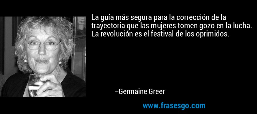 La guía más segura para la corrección de la trayectoria que las mujeres tomen gozo en la lucha. La revolución es el festival de los oprimidos. – Germaine Greer