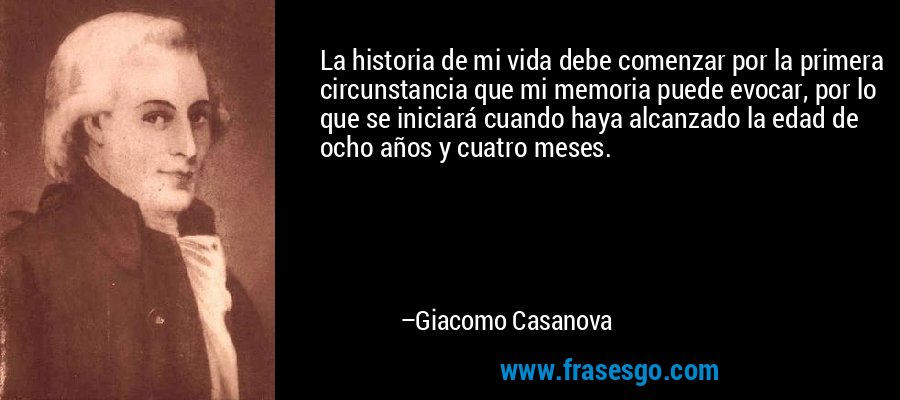 La historia de mi vida debe comenzar por la primera circunstancia que mi memoria puede evocar, por lo que se iniciará cuando haya alcanzado la edad de ocho años y cuatro meses. – Giacomo Casanova