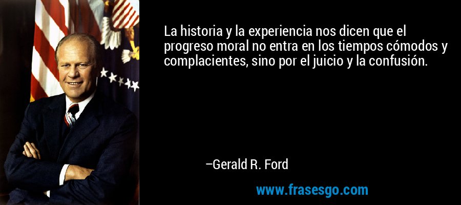 La historia y la experiencia nos dicen que el progreso moral no entra en los tiempos cómodos y complacientes, sino por el juicio y la confusión. – Gerald R. Ford