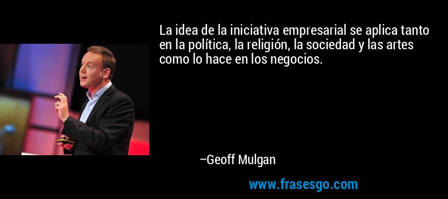 La idea de la iniciativa empresarial se aplica tanto en la política, la religión, la sociedad y las artes como lo hace en los negocios. – Geoff Mulgan