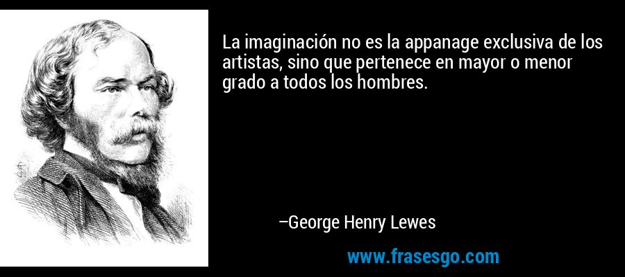 La imaginación no es la appanage exclusiva de los artistas, sino que pertenece en mayor o menor grado a todos los hombres. – George Henry Lewes