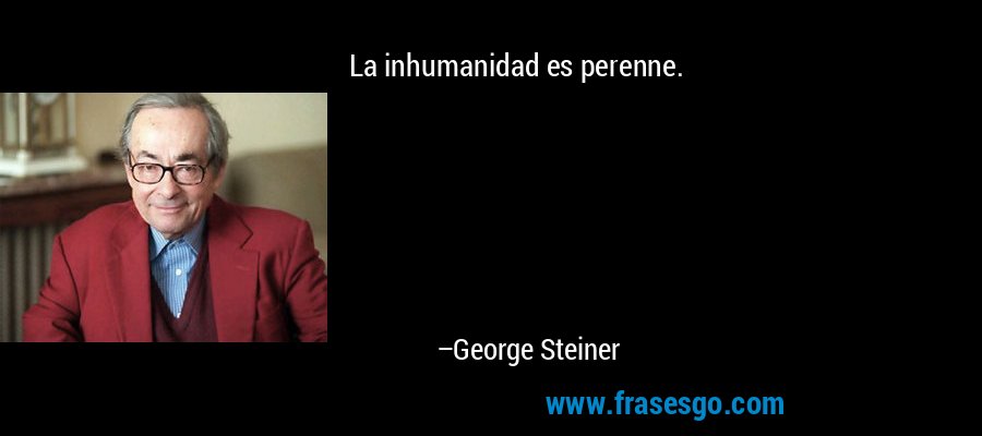 La inhumanidad es perenne. – George Steiner