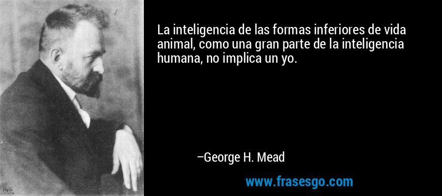 La inteligencia de las formas inferiores de vida animal, como una gran parte de la inteligencia humana, no implica un yo. – George H. Mead