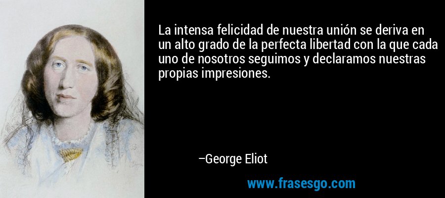 La intensa felicidad de nuestra unión se deriva en un alto grado de la perfecta libertad con la que cada uno de nosotros seguimos y declaramos nuestras propias impresiones. – George Eliot