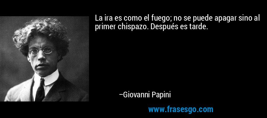 La ira es como el fuego; no se puede apagar sino al primer chispazo. Después es tarde. – Giovanni Papini