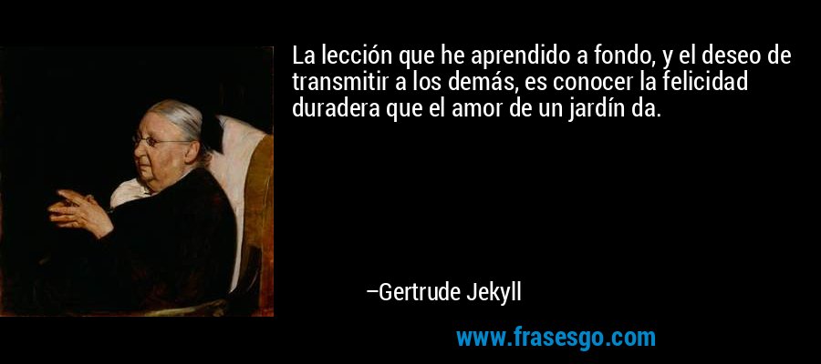 La lección que he aprendido a fondo, y el deseo de transmitir a los demás, es conocer la felicidad duradera que el amor de un jardín da. – Gertrude Jekyll